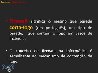 Professor: Cleber Ramos
• Firewall significa o mesmo que parede
corta-fogo (em português), um tipo de
parede, que contém o fogo em casos de
incêndio.
• O conceito de firewall na informática é
semelhante ao mecanismo de contenção de
fogo.
 
