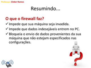 Professor: Cleber Ramos
Resumindo...
O que o firewall faz?
Impede que sua máquina seja invadida.
Impede que dados indesejáveis entrem no PC.
Bloqueia o envio de dados provenientes da sua
máquina que não estejam especificados nas
configurações.
 