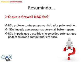 Professor: Cleber Ramos
Resumindo...
O que o firewall NÃO faz?
Não protege contra programas baixados pelo usuário.
 Não impede que programas de e-mail baixem spam.
Não impede que o usuário crie exceções errôneas que
podem colocar o computador em risco.
 