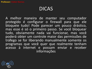Professor: Cleber Ramos
DICAS
A melhor maneira de manter seu computador
protegido é configurar o firewall para que ele
bloqueie tudo! Pode parecer um pouco drástico,
mas esse é só o primeiro passo. Se você bloquear
tudo, obviamente nada vai funcionar, mas você
poderá obter um controle maior das permissões de
tráfego se for liberando manualmente somente os
programas que você quer que realmente tenham
acesso à internet e possam enviar e receber
informações
 