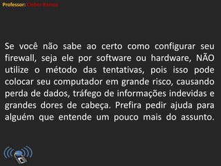 Professor: Cleber Ramos
Se você não sabe ao certo como configurar seu
firewall, seja ele por software ou hardware, NÃO
utilize o método das tentativas, pois isso pode
colocar seu computador em grande risco, causando
perda de dados, tráfego de informações indevidas e
grandes dores de cabeça. Prefira pedir ajuda para
alguém que entende um pouco mais do assunto.
 