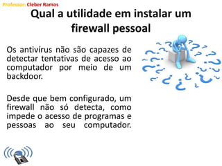 Professor: Cleber Ramos
Qual a utilidade em instalar um
firewall pessoal
Os antivírus não são capazes de
detectar tentativas de acesso ao
computador por meio de um
backdoor.
Desde que bem configurado, um
firewall não só detecta, como
impede o acesso de programas e
pessoas ao seu computador.
 