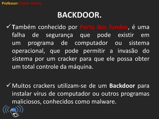 Professor: Cleber Ramos
BACKDOOR.
Também conhecido por Porta dos fundos, é uma
falha de segurança que pode existir em
um programa de computador ou sistema
operacional, que pode permitir a invasão do
sistema por um cracker para que ele possa obter
um total controle da máquina.
Muitos crackers utilizam-se de um Backdoor para
instalar vírus de computador ou outros programas
maliciosos, conhecidos como malware.
 