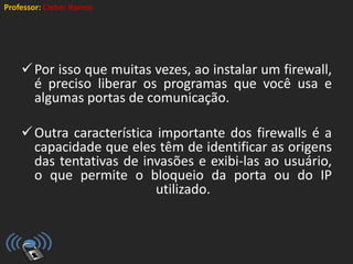Professor: Cleber Ramos
Por isso que muitas vezes, ao instalar um firewall,
é preciso liberar os programas que você usa e
algumas portas de comunicação.
Outra característica importante dos firewalls é a
capacidade que eles têm de identificar as origens
das tentativas de invasões e exibi-las ao usuário,
o que permite o bloqueio da porta ou do IP
utilizado.
 