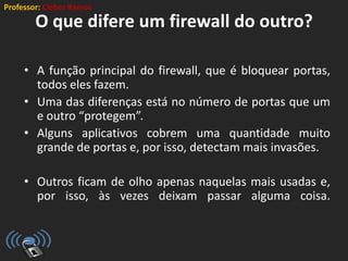 Professor: Cleber Ramos
O que difere um firewall do outro?
• A função principal do firewall, que é bloquear portas,
todos eles fazem.
• Uma das diferenças está no número de portas que um
e outro “protegem”.
• Alguns aplicativos cobrem uma quantidade muito
grande de portas e, por isso, detectam mais invasões.
• Outros ficam de olho apenas naquelas mais usadas e,
por isso, às vezes deixam passar alguma coisa.
 
