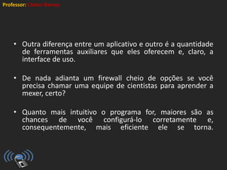Professor: Cleber Ramos
• Outra diferença entre um aplicativo e outro é a quantidade
de ferramentas auxiliares que eles oferecem e, claro, a
interface de uso.
• De nada adianta um firewall cheio de opções se você
precisa chamar uma equipe de cientistas para aprender a
mexer, certo?
• Quanto mais intuitivo o programa for, maiores são as
chances de você configurá-lo corretamente e,
consequentemente, mais eficiente ele se torna.
 