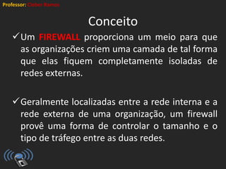 Professor: Cleber Ramos
Conceito
Um FIREWALL proporciona um meio para que
as organizações criem uma camada de tal forma
que elas fiquem completamente isoladas de
redes externas.
Geralmente localizadas entre a rede interna e a
rede externa de uma organização, um firewall
provê uma forma de controlar o tamanho e o
tipo de tráfego entre as duas redes.
 