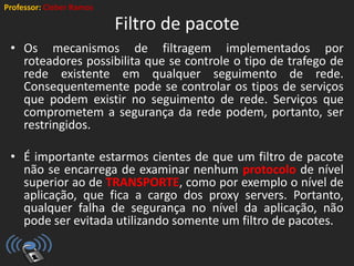 Professor: Cleber Ramos
Filtro de pacote
• Os mecanismos de filtragem implementados por
roteadores possibilita que se controle o tipo de trafego de
rede existente em qualquer seguimento de rede.
Consequentemente pode se controlar os tipos de serviços
que podem existir no seguimento de rede. Serviços que
comprometem a segurança da rede podem, portanto, ser
restringidos.
• É importante estarmos cientes de que um filtro de pacote
não se encarrega de examinar nenhum protocolo de nível
superior ao de TRANSPORTE, como por exemplo o nível de
aplicação, que fica a cargo dos proxy servers. Portanto,
qualquer falha de segurança no nível da aplicação, não
pode ser evitada utilizando somente um filtro de pacotes.
 
