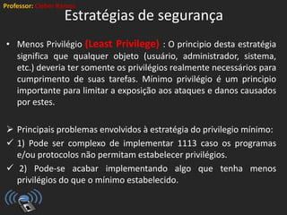 Professor: Cleber Ramos
Estratégias de segurança
• Menos Privilégio (Least Privilege) : O principio desta estratégia
significa que qualquer objeto (usuário, administrador, sistema,
etc.) deveria ter somente os privilégios realmente necessários para
cumprimento de suas tarefas. Mínimo privilégio é um principio
importante para limitar a exposição aos ataques e danos causados
por estes.
 Principais problemas envolvidos à estratégia do privilegio mínimo:
 1) Pode ser complexo de implementar 1113 caso os programas
e/ou protocolos não permitam estabelecer privilégios.
 2) Pode-se acabar implementando algo que tenha menos
privilégios do que o mínimo estabelecido.
 