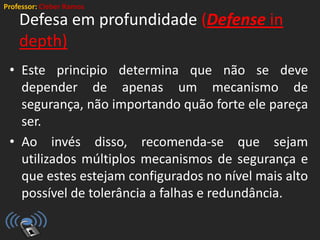 Professor: Cleber Ramos
Defesa em profundidade (Defense in
depth)
• Este principio determina que não se deve
depender de apenas um mecanismo de
segurança, não importando quão forte ele pareça
ser.
• Ao invés disso, recomenda-se que sejam
utilizados múltiplos mecanismos de segurança e
que estes estejam configurados no nível mais alto
possível de tolerância a falhas e redundância.
 