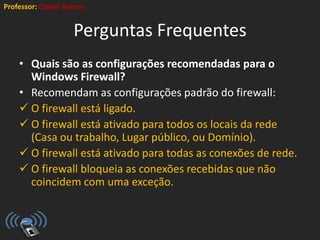 Professor: Cleber Ramos
Perguntas Frequentes
• Quais são as configurações recomendadas para o
Windows Firewall?
• Recomendam as configurações padrão do firewall:
 O firewall está ligado.
 O firewall está ativado para todos os locais da rede
(Casa ou trabalho, Lugar público, ou Domínio).
 O firewall está ativado para todas as conexões de rede.
 O firewall bloqueia as conexões recebidas que não
coincidem com uma exceção.
 