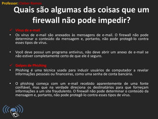 Professor: Cleber Ramos
Quais são algumas das coisas que um
firewall não pode impedir?
 Vírus de e-mail
• Os vírus de e-mail são anexados às mensagens de e-mail. O firewall não pode
determinar o conteúdo da mensagem e, portanto, não pode protegê-lo contra
esses tipos de vírus.
• Você deve possui um programa antivírus, não deve abrir um anexo de e-mail se
não estiver completamente certo de que ele é seguro.
 Golpes de Phishing
• Phishing é uma técnica usada para induzir usuários de computador a revelar
informações pessoais ou financeiras, como uma senha de conta bancária.
• O phishing começa com um e-mail recebido aparentemente de uma fonte
confiável, mas que na verdade direciona os destinatários para que forneçam
informações a um site fraudulento. O firewall não pode determinar o conteúdo da
mensagem e, portanto, não pode protegê-lo contra esses tipos de vírus.
 
