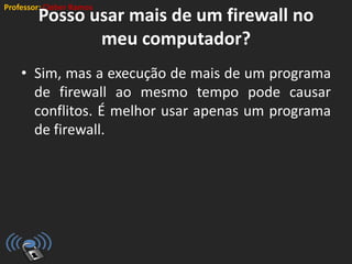 Professor: Cleber Ramos
Posso usar mais de um firewall no
meu computador?
• Sim, mas a execução de mais de um programa
de firewall ao mesmo tempo pode causar
conflitos. É melhor usar apenas um programa
de firewall.
 