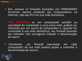 Professor: Cleber Ramos
• Sim, porque os firewalls baseados em HARDWARES
fornecem apenas proteção aos computadores na
Internet, não aos PCs em sua rede doméstica.
• POR EXEMPLO, se um computador portátil ou
convidado for conectado a uma outra rede, poderá ser
infectado por um worm de computador e, quando for
conectado à sua rede doméstica, seu firewall baseado
em roteador não conseguirá impedir a disseminação
do worm.
• Entretanto, um firewall executado em cada
computador de sua rede poderá ajudar a controlar a
disseminação de worms.
 
