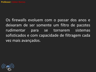 Professor: Cleber Ramos
Os firewalls evoluem com o passar dos anos e
deixaram de ser somente um filtro de pacotes
rudimentar para se tornarem sistemas
sofisticados e com capacidade de filtragem cada
vez mais avançados.
 