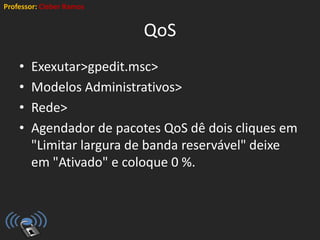 Professor: Cleber Ramos
QoS
• Exexutar>gpedit.msc>
• Modelos Administrativos>
• Rede>
• Agendador de pacotes QoS dê dois cliques em
"Limitar largura de banda reservável" deixe
em "Ativado" e coloque 0 %.
 