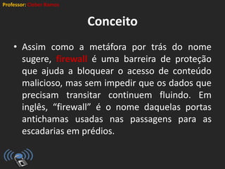 Professor: Cleber Ramos
Conceito
• Assim como a metáfora por trás do nome
sugere, firewall é uma barreira de proteção
que ajuda a bloquear o acesso de conteúdo
malicioso, mas sem impedir que os dados que
precisam transitar continuem fluindo. Em
inglês, “firewall” é o nome daquelas portas
antichamas usadas nas passagens para as
escadarias em prédios.
 