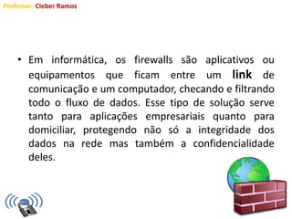 Professor: Cleber Ramos
• Em informática, os firewalls são aplicativos ou
equipamentos que ficam entre um link de
comunicação e um computador, checando e filtrando
todo o fluxo de dados. Esse tipo de solução serve
tanto para aplicações empresariais quanto para
domiciliar, protegendo não só a integridade dos
dados na rede mas também a confidencialidade
deles.
 