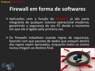 Professor: Cleber Ramos
Firewall em forma de softwares
 Aplicações com a função de firewall já são parte
integrante de qualquer sistema operacional moderno,
garantindo a segurança do seu PC desde o momento
em que ele é ligado pela primeira vez.
 Os firewalls trabalham usando regras de segurança,
fazendo com que pacotes de dados que estejam dentro
das regras sejam aprovados, enquanto todos os outros
nunca chegam ao destino final.
 