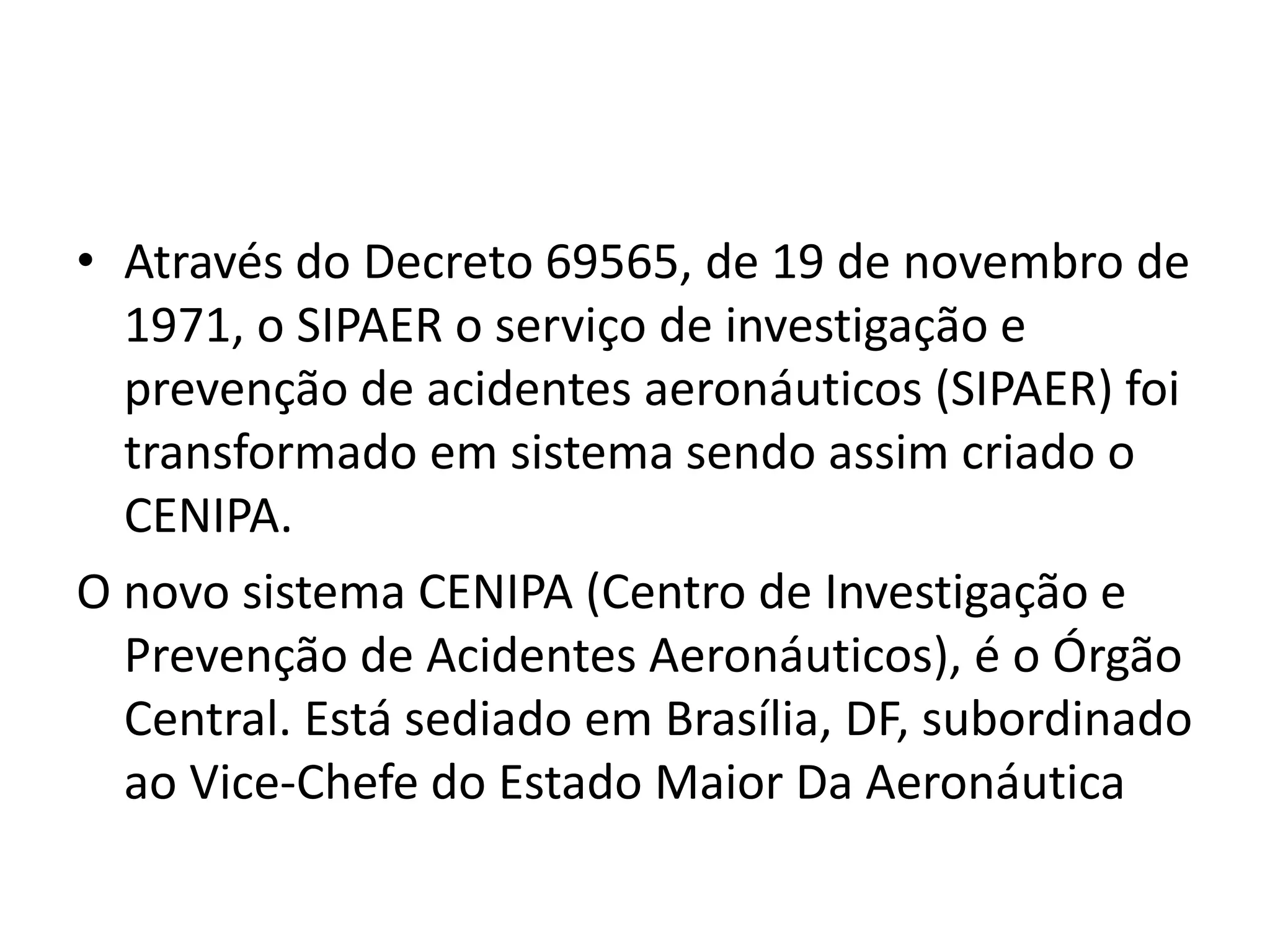 • Através do Decreto 69565, de 19 de novembro de
1971, o SIPAER o serviço de investigação e
prevenção de acidentes aeronáuticos (SIPAER) foi
transformado em sistema sendo assim criado o
CENIPA.
O novo sistema CENIPA (Centro de Investigação e
Prevenção de Acidentes Aeronáuticos), é o Órgão
Central. Está sediado em Brasília, DF, subordinado
ao Vice-Chefe do Estado Maior Da Aeronáutica
 