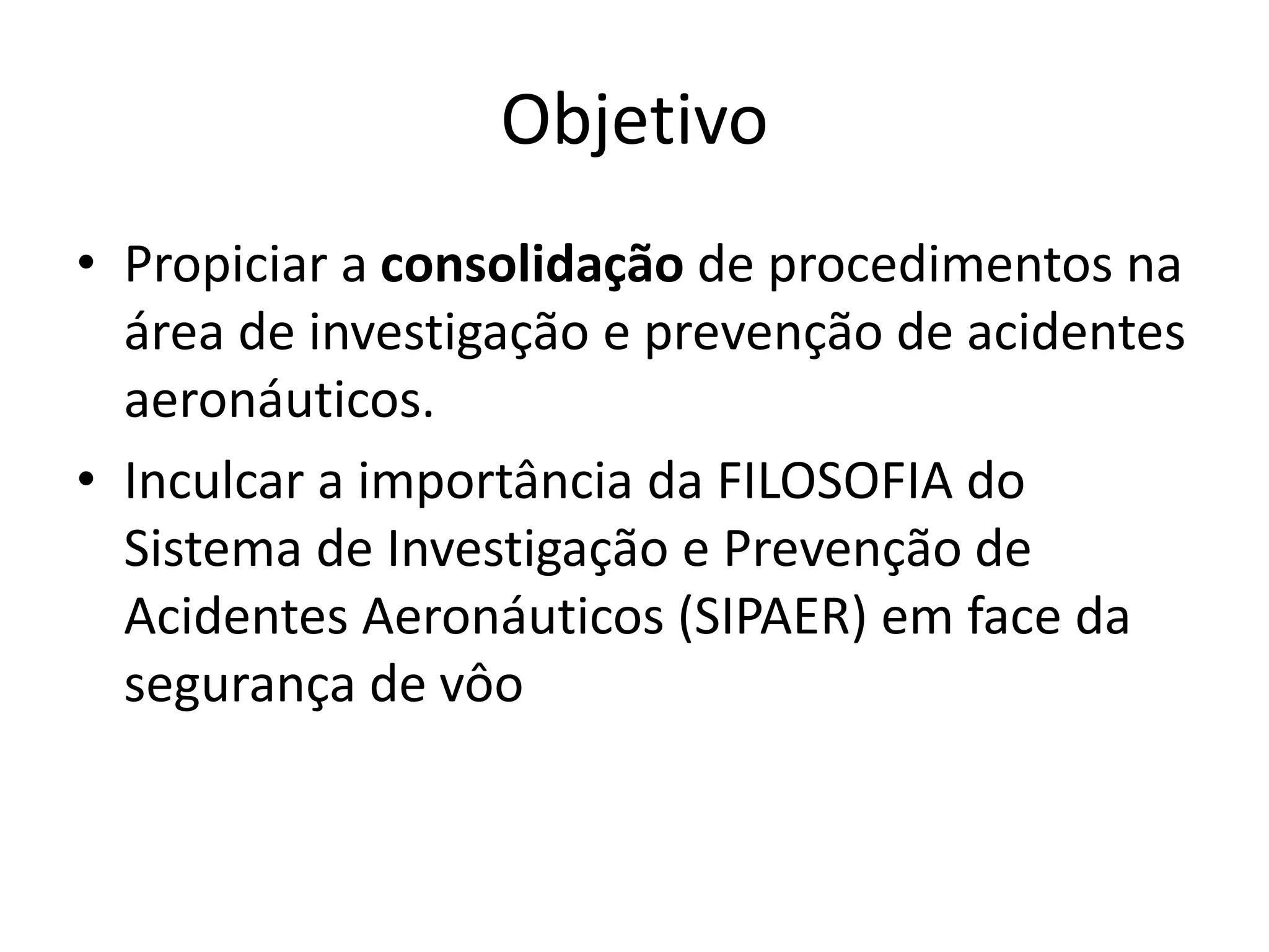Objetivo
• Propiciar a consolidação de procedimentos na
área de investigação e prevenção de acidentes
aeronáuticos.
• Inculcar a importância da FILOSOFIA do
Sistema de Investigação e Prevenção de
Acidentes Aeronáuticos (SIPAER) em face da
segurança de vôo
 