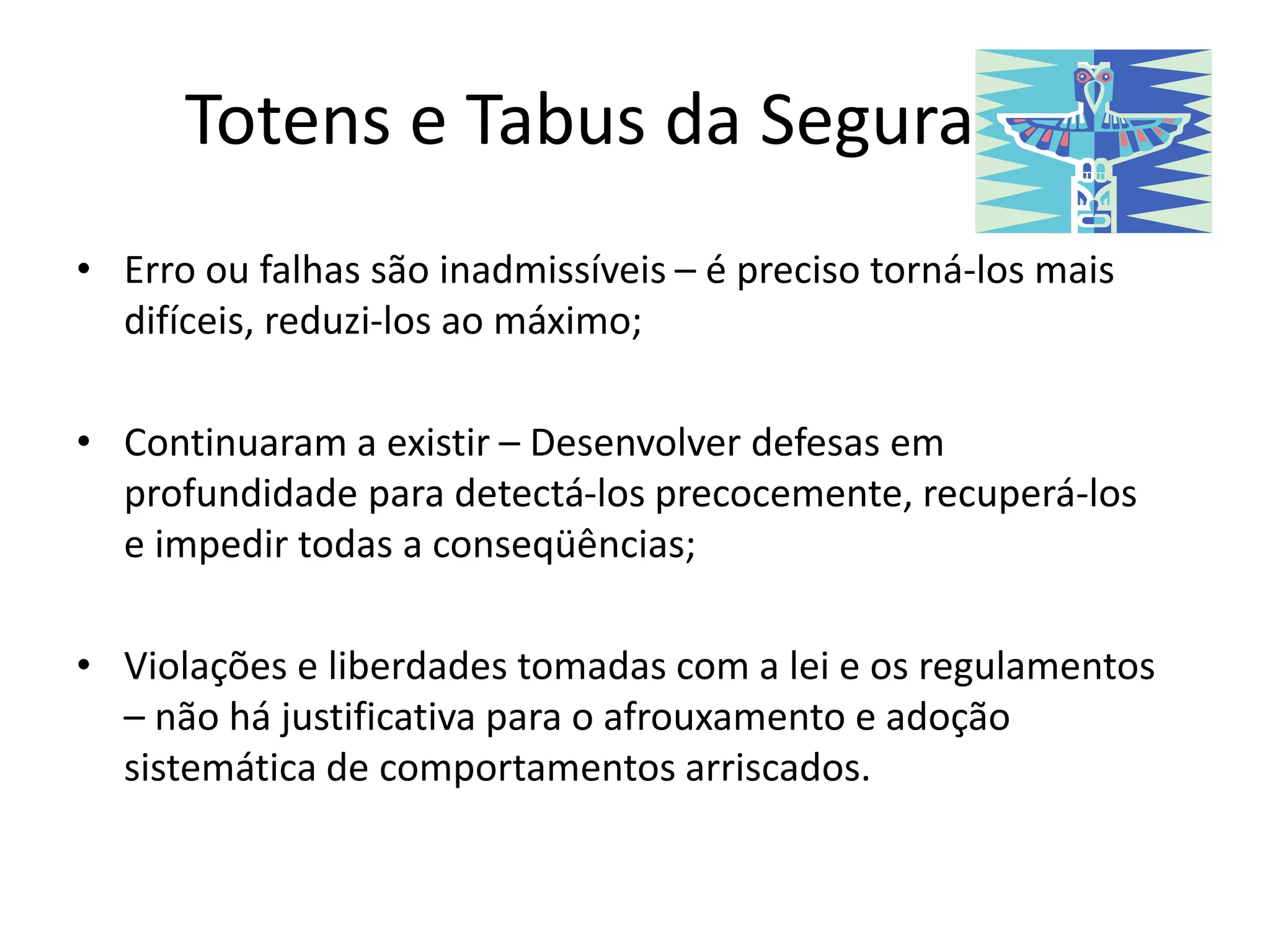 Totens e Tabus da Segurança
• Erro ou falhas são inadmissíveis – é preciso torná-los mais
difíceis, reduzi-los ao máximo;
• Continuaram a existir – Desenvolver defesas em
profundidade para detectá-los precocemente, recuperá-los
e impedir todas a conseqüências;
• Violações e liberdades tomadas com a lei e os regulamentos
– não há justificativa para o afrouxamento e adoção
sistemática de comportamentos arriscados.
 