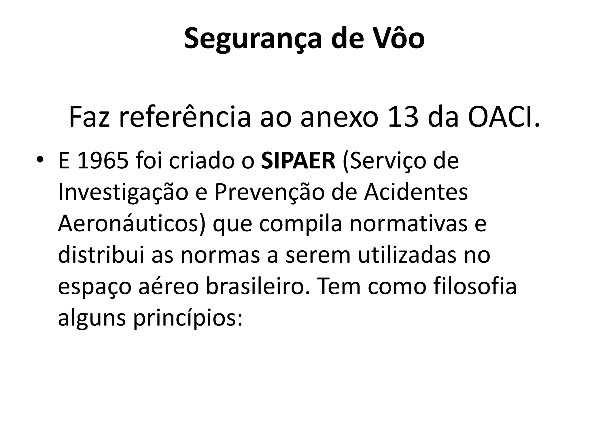 Segurança de Vôo
Faz referência ao anexo 13 da OACI.
• E 1965 foi criado o SIPAER (Serviço de
Investigação e Prevenção de Acidentes
Aeronáuticos) que compila normativas e
distribui as normas a serem utilizadas no
espaço aéreo brasileiro. Tem como filosofia
alguns princípios:
 
