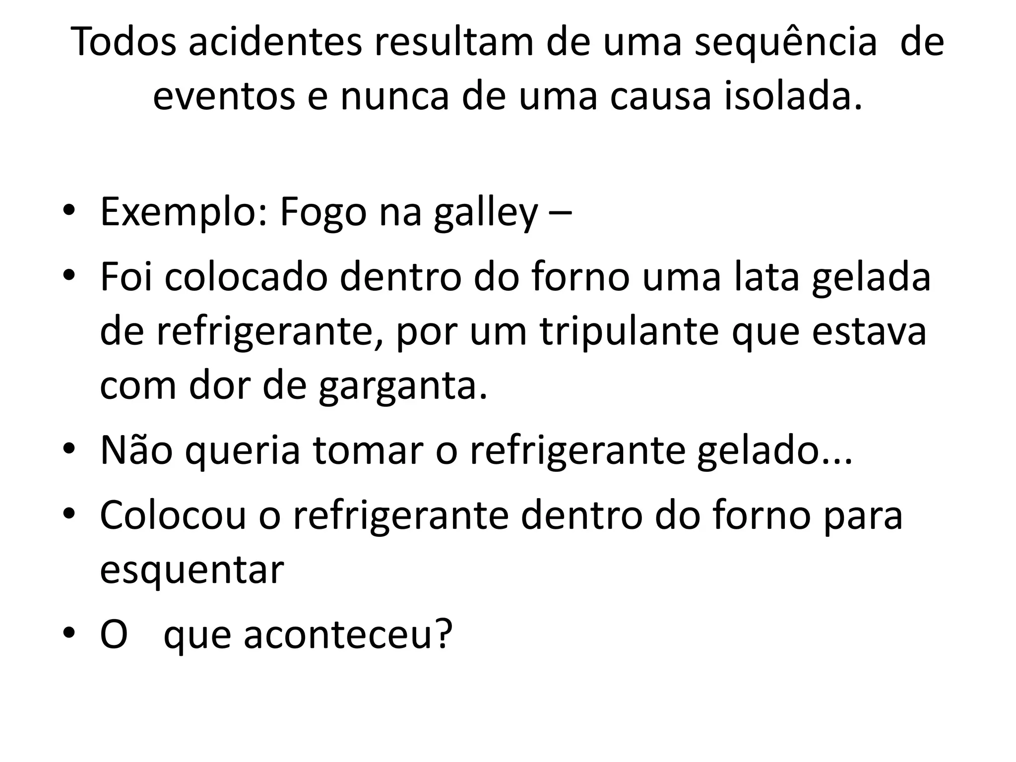 Todos acidentes resultam de uma sequência de
eventos e nunca de uma causa isolada.
• Exemplo: Fogo na galley –
• Foi colocado dentro do forno uma lata gelada
de refrigerante, por um tripulante que estava
com dor de garganta.
• Não queria tomar o refrigerante gelado...
• Colocou o refrigerante dentro do forno para
esquentar
• O que aconteceu?
 