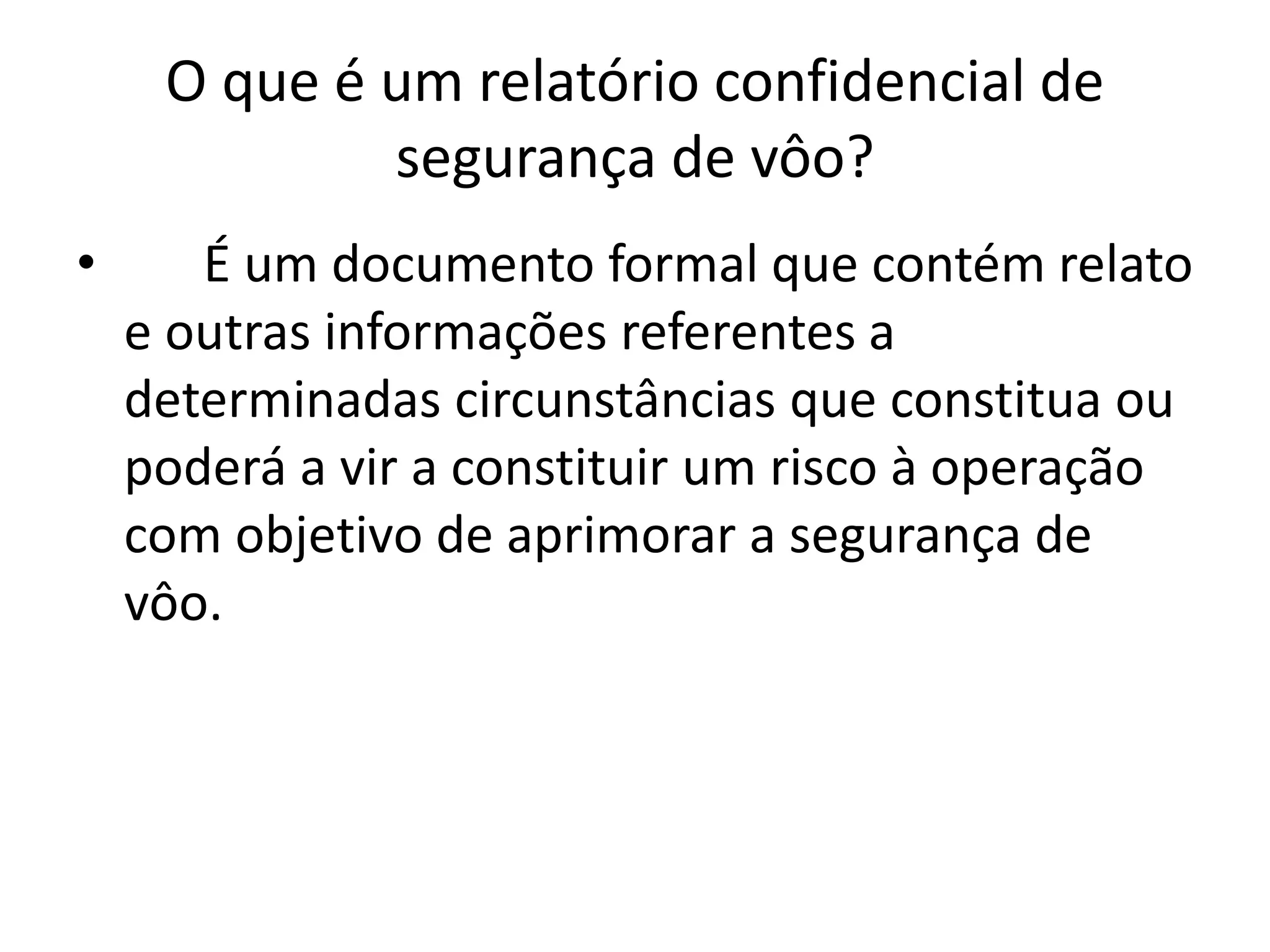 O que é um relatório confidencial de
segurança de vôo?
• É um documento formal que contém relato
e outras informações referentes a
determinadas circunstâncias que constitua ou
poderá a vir a constituir um risco à operação
com objetivo de aprimorar a segurança de
vôo.
 