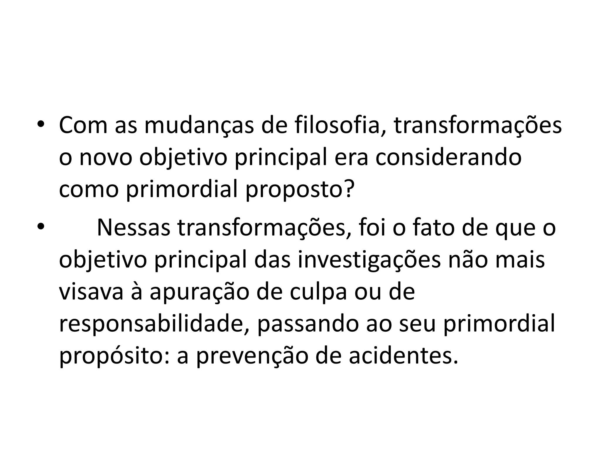 • Com as mudanças de filosofia, transformações
o novo objetivo principal era considerando
como primordial proposto?
• Nessas transformações, foi o fato de que o
objetivo principal das investigações não mais
visava à apuração de culpa ou de
responsabilidade, passando ao seu primordial
propósito: a prevenção de acidentes.
 