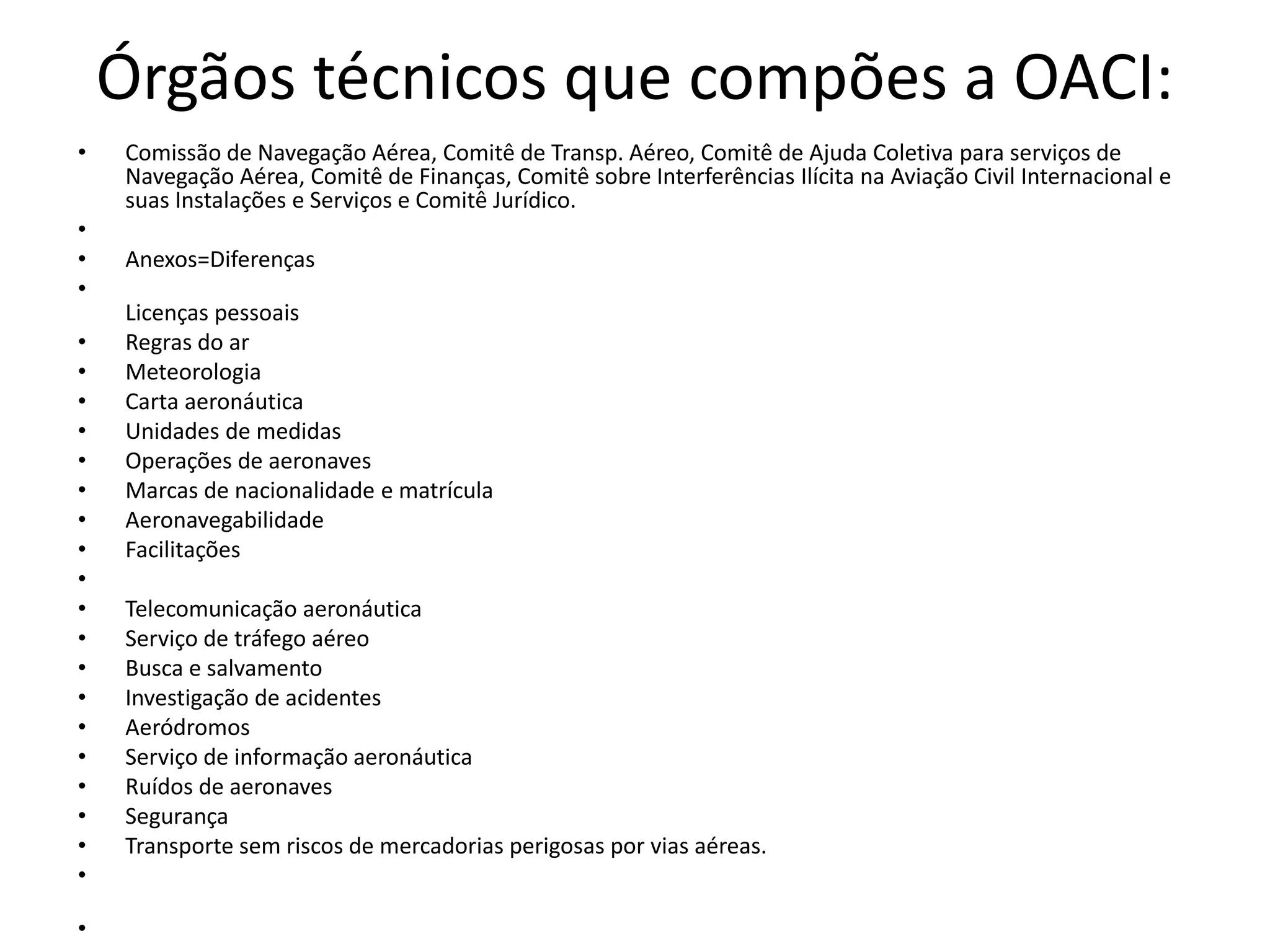 Órgãos técnicos que compões a OACI:
• Comissão de Navegação Aérea, Comitê de Transp. Aéreo, Comitê de Ajuda Coletiva para serviços de
Navegação Aérea, Comitê de Finanças, Comitê sobre Interferências Ilícita na Aviação Civil Internacional e
suas Instalações e Serviços e Comitê Jurídico.
•
• Anexos=Diferenças
•
Licenças pessoais
• Regras do ar
• Meteorologia
• Carta aeronáutica
• Unidades de medidas
• Operações de aeronaves
• Marcas de nacionalidade e matrícula
• Aeronavegabilidade
• Facilitações
•
• Telecomunicação aeronáutica
• Serviço de tráfego aéreo
• Busca e salvamento
• Investigação de acidentes
• Aeródromos
• Serviço de informação aeronáutica
• Ruídos de aeronaves
• Segurança
• Transporte sem riscos de mercadorias perigosas por vias aéreas.
•
•
 