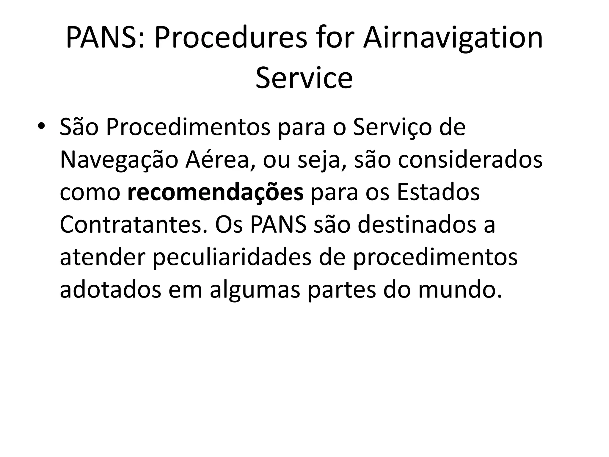 PANS: Procedures for Airnavigation
Service
• São Procedimentos para o Serviço de
Navegação Aérea, ou seja, são considerados
como recomendações para os Estados
Contratantes. Os PANS são destinados a
atender peculiaridades de procedimentos
adotados em algumas partes do mundo.
 