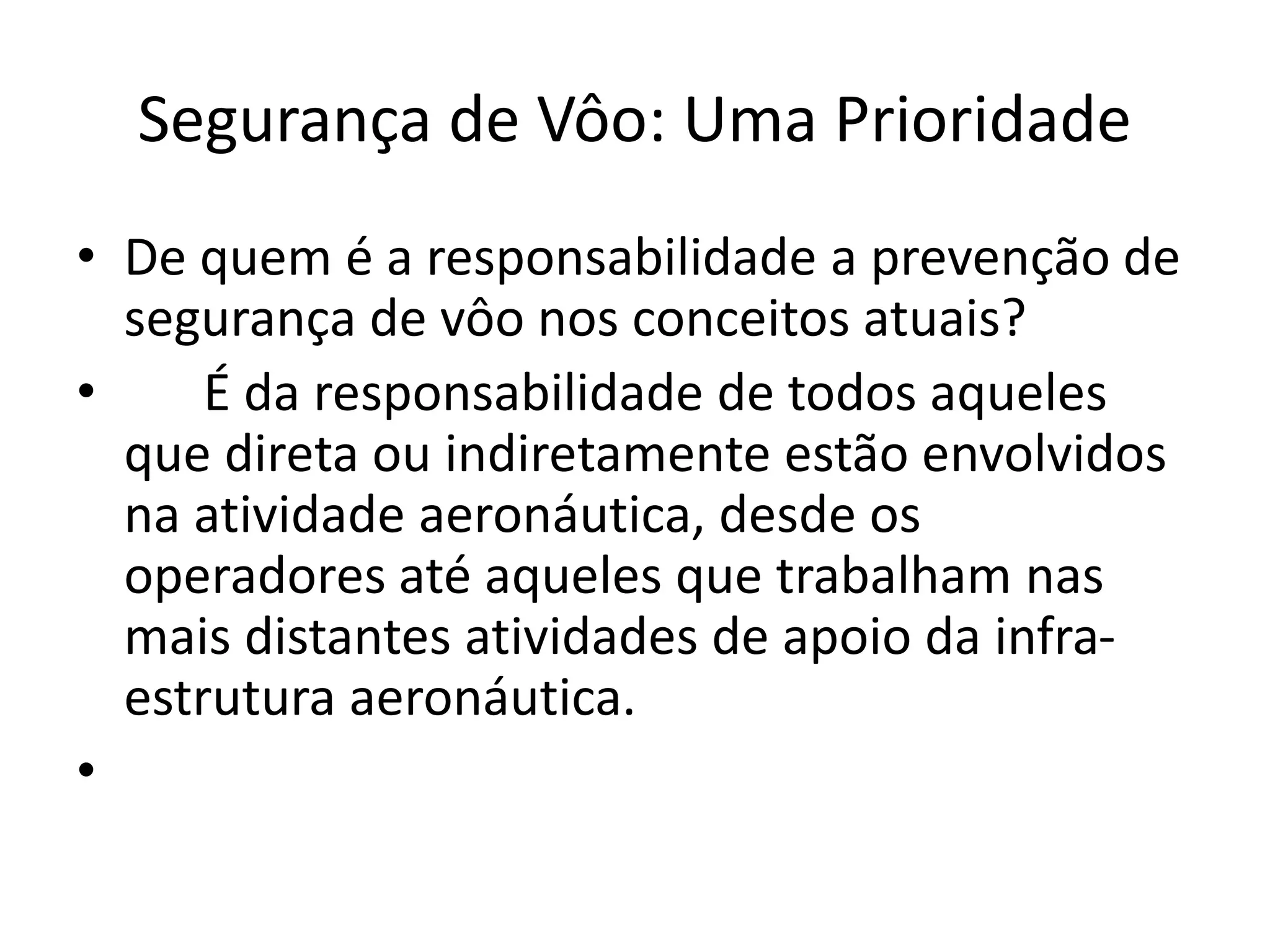 Segurança de Vôo: Uma Prioridade
• De quem é a responsabilidade a prevenção de
segurança de vôo nos conceitos atuais?
• É da responsabilidade de todos aqueles
que direta ou indiretamente estão envolvidos
na atividade aeronáutica, desde os
operadores até aqueles que trabalham nas
mais distantes atividades de apoio da infra-
estrutura aeronáutica.
•
 