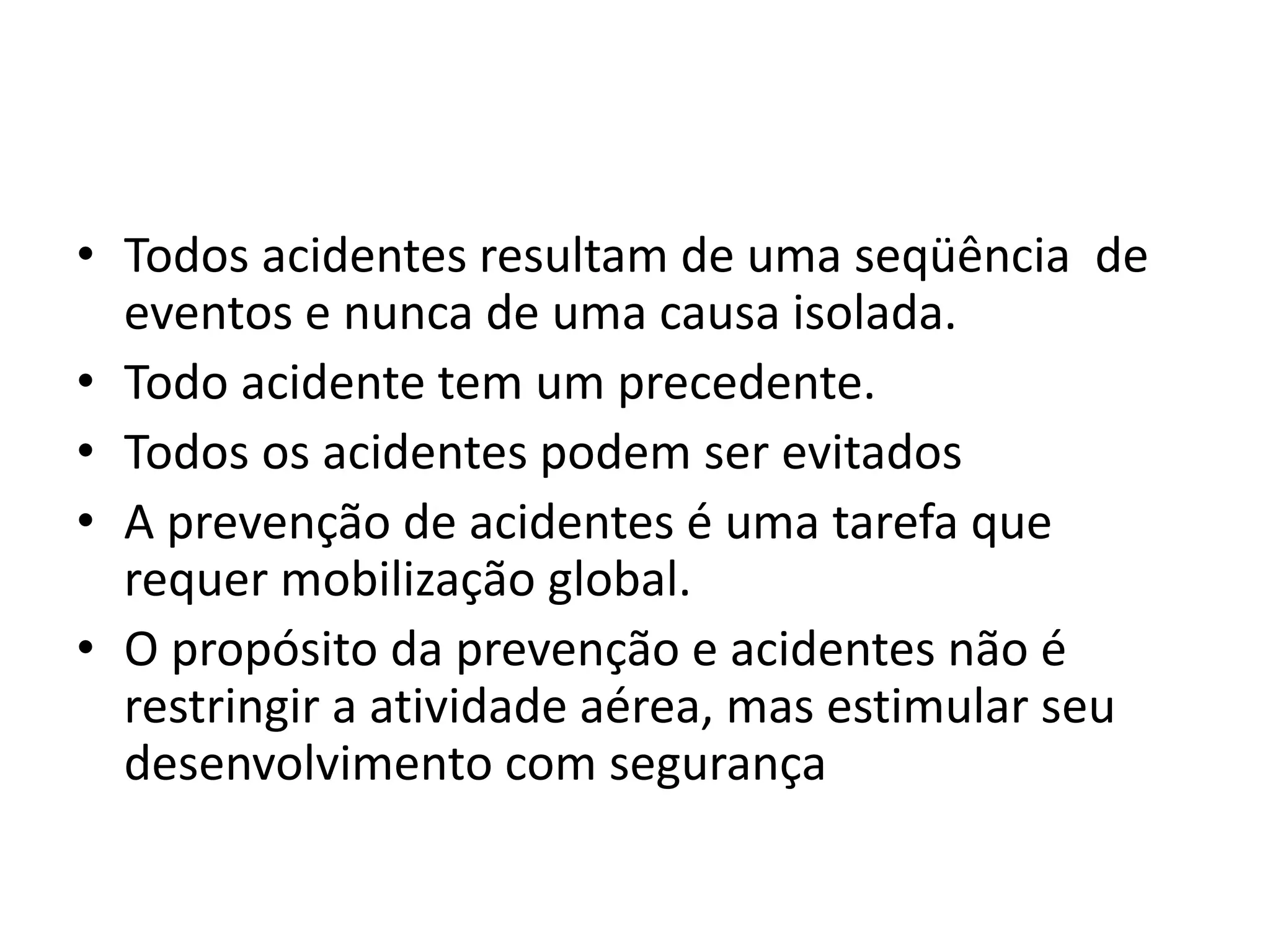 • Todos acidentes resultam de uma seqüência de
eventos e nunca de uma causa isolada.
• Todo acidente tem um precedente.
• Todos os acidentes podem ser evitados
• A prevenção de acidentes é uma tarefa que
requer mobilização global.
• O propósito da prevenção e acidentes não é
restringir a atividade aérea, mas estimular seu
desenvolvimento com segurança
 