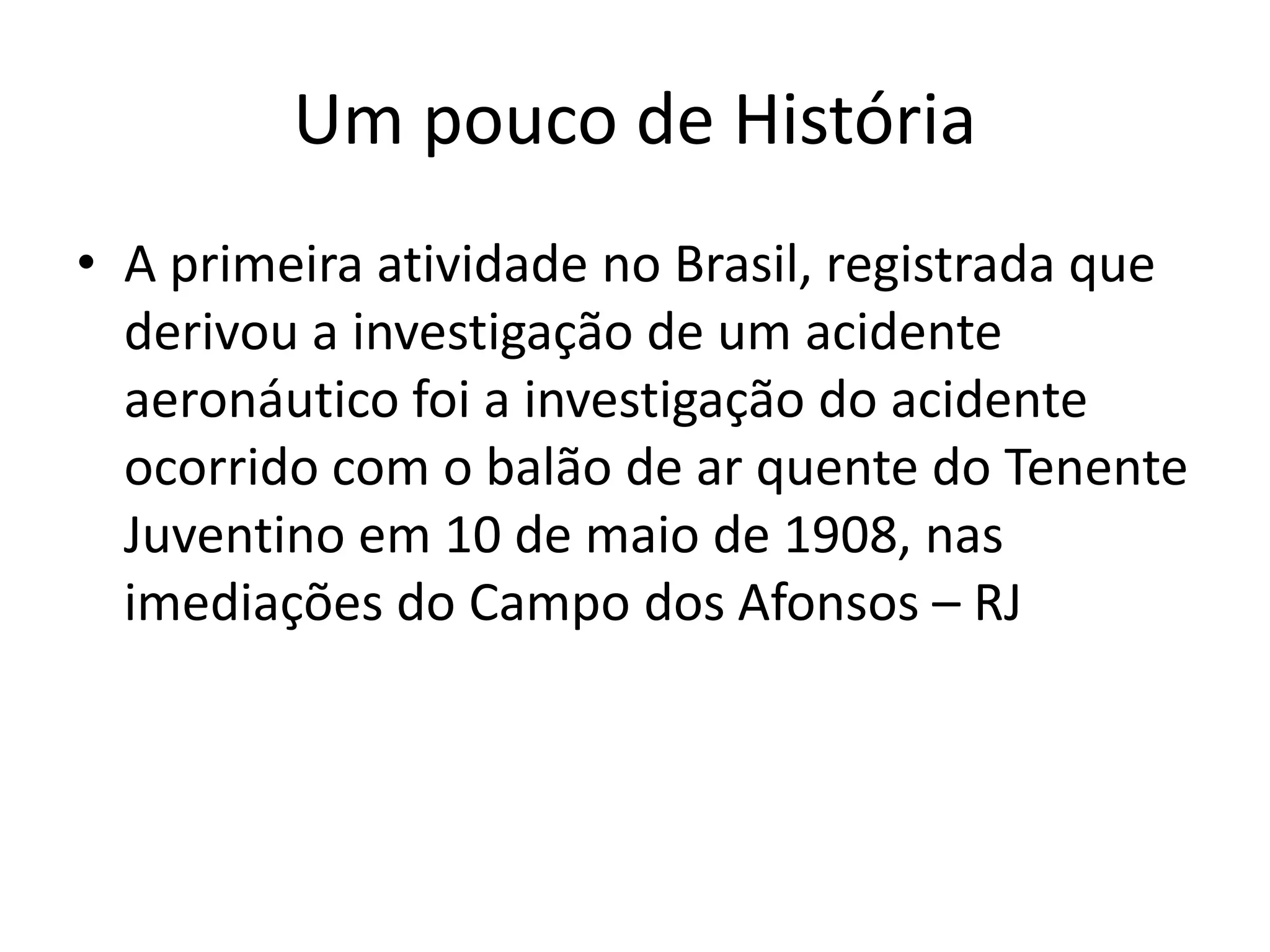 Um pouco de História
• A primeira atividade no Brasil, registrada que
derivou a investigação de um acidente
aeronáutico foi a investigação do acidente
ocorrido com o balão de ar quente do Tenente
Juventino em 10 de maio de 1908, nas
imediações do Campo dos Afonsos – RJ
 