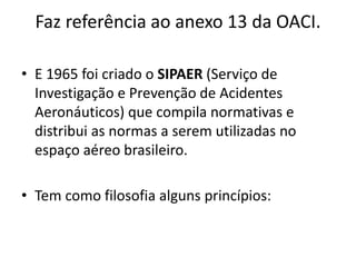 Faz referência ao anexo 13 da OACI.
• E 1965 foi criado o SIPAER (Serviço de
Investigação e Prevenção de Acidentes
Aeronáuticos) que compila normativas e
distribui as normas a serem utilizadas no
espaço aéreo brasileiro.
• Tem como filosofia alguns princípios:
 