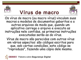 Vírus de macro
Os vírus de macro (ou macro vírus) vinculam suas
 macros a modelos de documentos gabaritos e a
     outros arquivos de modo que, quando um
    aplicativo carrega o arquivo e executa as
instruções nele contidas, as primeiras instruções
          executadas serão as do vírus.
 Vírus de macro são parecidos com outros vírus
  em vários aspectos: são códigos escritos para
    que, sob certas condições, este código se
  "reproduza", fazendo uma cópia dele mesmo.

         Palestra sobre Segurança Digital
 