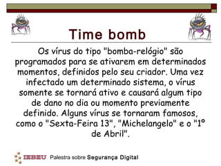 Time bomb
      Os vírus do tipo "bomba-relógio" são
programados para se ativarem em determinados
 momentos, definidos pelo seu criador. Uma vez
   infectado um determinado sistema, o vírus
 somente se tornará ativo e causará algum tipo
     de dano no dia ou momento previamente
  definido. Alguns vírus se tornaram famosos,
como o "Sexta-Feira 13", "Michelangelo" e o "1º
                    de Abril".

        Palestra sobre Segurança Digital
 