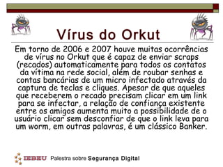Vírus do Orkut
Em torno de 2006 e 2007 houve muitas ocorrências
   de vírus no Orkut que é capaz de enviar scraps
 (recados) automaticamente para todos os contatos
  da vítima na rede social, além de roubar senhas e
contas bancárias de um micro infectado através da
 captura de teclas e cliques. Apesar de que aqueles
que receberem o recado precisam clicar em um link
 para se infectar, a relação de confiança existente
entre os amigos aumenta muito a possibilidade de o
usuário clicar sem desconfiar de que o link leva para
um worm, em outras palavras, é um clássico Banker.


         Palestra sobre Segurança Digital
 