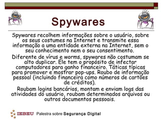 Spywares
Spywares recolhem informações sobre o usuário, sobre
     os seus costumes na Internet e transmite essa
informação a uma entidade externa na Internet, sem o
      seu conhecimento nem o seu consentimento.
Diferente de vírus e worms, spywares não costumam se
      alto duplicar. Ele tem o propósito de infectar
  computadores para ganho financeiro. Táticas típicas
para promover e mostrar pop-ups. Roubo de informação
 pessoal (incluindo financeira como números de cartões
                       de créditos).
   Roubam logins bancários, montam e enviam logs das
atividades do usuário, roubam determinados arquivos ou
              outros documentos pessoais.

         Palestra sobre Segurança Digital
 