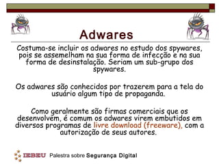 Adwares
Costuma-se incluir os adwares no estudo dos spywares,
pois se assemelham na sua forma de infecção e na sua
  forma de desinstalação. Seriam um sub-grupo dos
                       spywares.

Os adwares são conhecidos por trazerem para a tela do
         usuário algum tipo de propaganda.

     Como geralmente são firmas comerciais que os
desenvolvem, é comum os adwares virem embutidos em
diversos programas de livre download (freeware), com a
             autorização de seus autores.


         Palestra sobre Segurança Digital
 