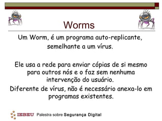 Worms
  Um Worm, é um programa auto-replicante,
         semelhante a um vírus.

 Ele usa a rede para enviar cópias de si mesmo
     para outros nós e o faz sem nenhuma
            intervenção do usuário.
Diferente de vírus, não é necessário anexa-lo em
             programas existentes.

         Palestra sobre Segurança Digital
 