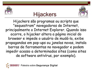 Hijackers
     Hijackers são programas ou scripts que
     "sequestram" navegadores de Internet,
principalmente o Internet Explorer. Quando isso
   ocorre, o hijacker altera a página inicial do
 browser e impede o usuário de mudá-la, exibe
propagandas em pop-ups ou janelas novas, instala
 barras de ferramentas no navegador e podem
impedir acesso a determinados sites (como sites
       de software antivírus, por exemplo).

         Palestra sobre Segurança Digital
 