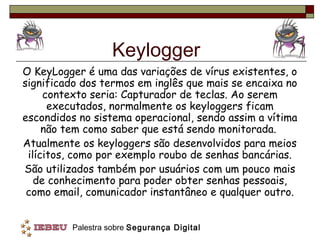 Keylogger
O KeyLogger é uma das variações de vírus existentes, o
significado dos termos em inglês que mais se encaixa no
     contexto seria: Capturador de teclas. Ao serem
      executados, normalmente os keyloggers ficam
escondidos no sistema operacional, sendo assim a vítima
     não tem como saber que está sendo monitorada.
Atualmente os keyloggers são desenvolvidos para meios
 ilícitos, como por exemplo roubo de senhas bancárias.
São utilizados também por usuários com um pouco mais
   de conhecimento para poder obter senhas pessoais,
 como email, comunicador instantâneo e qualquer outro.


         Palestra sobre Segurança Digital
 