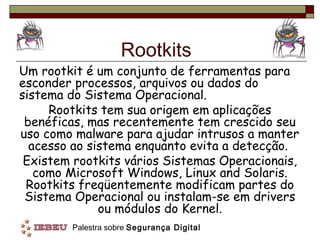 Rootkits
Um rootkit é um conjunto de ferramentas para
esconder processos, arquivos ou dados do
sistema do Sistema Operacional.
     Rootkits tem sua origem em aplicações
 benéficas, mas recentemente tem crescido seu
uso como malware para ajudar intrusos a manter
  acesso ao sistema enquanto evita a detecção.
 Existem rootkits vários Sistemas Operacionais,
   como Microsoft Windows, Linux and Solaris.
 Rootkits freqüentemente modificam partes do
 Sistema Operacional ou instalam-se em drivers
              ou módulos do Kernel.
        Palestra sobre Segurança Digital
 
