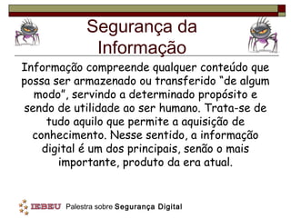 Segurança da
              Informação
Informação compreende qualquer conteúdo que
possa ser armazenado ou transferido “de algum
  modo”, servindo a determinado propósito e
sendo de utilidade ao ser humano. Trata-se de
     tudo aquilo que permite a aquisição de
  conhecimento. Nesse sentido, a informação
    digital é um dos principais, senão o mais
       importante, produto da era atual.


        Palestra sobre Segurança Digital
 