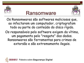 Ransomware
 Os Ransomwares são softwares maliciosos que,
  ao infectarem um computador, criptografam
   todo ou parte do conteúdo do disco rígido.
Os responsáveis pelo software exigem da vítima,
    um pagamento pelo "resgate" dos dados.
 Ransonwares são ferramentas para crimes de
      extorsão e são extremamente ilegais.



        Palestra sobre Segurança Digital
 