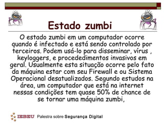 Estado zumbi
    O estado zumbi em um computador ocorre
 quando é infectado e está sendo controlado por
 terceiros. Podem usá-lo para disseminar, vírus ,
   keyloggers, e procededimentos invasivos em
geral. Usualmente esta situação ocorre pelo fato
 da máquina estar com seu Firewall e ou Sistema
Operacional desatualizados. Segundo estudos na
    área, um computador que está na internet
 nessas condições tem quase 50% de chance de
          se tornar uma máquina zumbi,

         Palestra sobre Segurança Digital
 