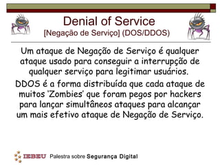 Denial of Service
      [Negação de Serviço] (DOS/DDOS)

 Um ataque de Negação de Serviço é qualquer
 ataque usado para conseguir a interrupção de
   qualquer serviço para legitimar usuários.
DDOS é a forma distribuída que cada ataque de
 muitos ‘Zombies’ que foram pegos por hackers
 para lançar simultâneos ataques para alcançar
um mais efetivo ataque de Negação de Serviço.



        Palestra sobre Segurança Digital
 
