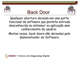 Back Door
 Qualquer abertura deixada em uma parte
funcional de software que permite entrada
desconhecida no sistema/ ou aplicação sem
        conhecimento do usuário.
Muitas vezes, back doors são deixados pelo
       desenvolvedor do Software.




      Palestra sobre Segurança Digital
 